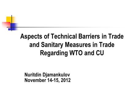 Aspects of Technical Barriers in Trade and Sanitary Measures in Trade Regarding WTO and CU Nuritdin Djamankulov November 14-15, 2012.
