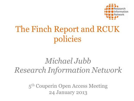 The Finch Report and RCUK policies Michael Jubb Research Information Network 5 th Couperin Open Access Meeting 24 January 2013.