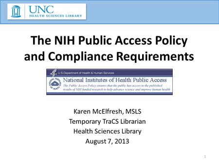 The NIH Public Access Policy and Compliance Requirements Karen McElfresh, MSLS Temporary TraCS Librarian Health Sciences Library August 7, 2013 1.