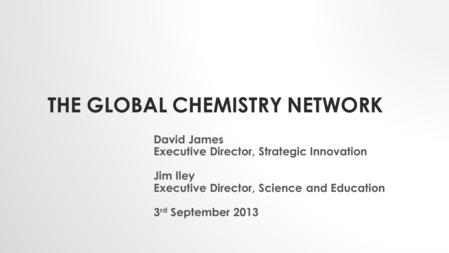THE GLOBAL CHEMISTRY NETWORK David James Executive Director, Strategic Innovation Jim Iley Executive Director, Science and Education 3 rd September 2013.