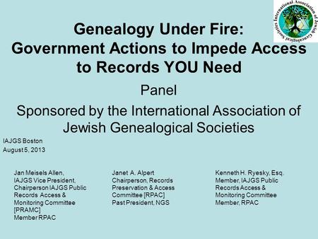Genealogy Under Fire: Government Actions to Impede Access to Records YOU Need Panel Sponsored by the International Association of Jewish Genealogical Societies.
