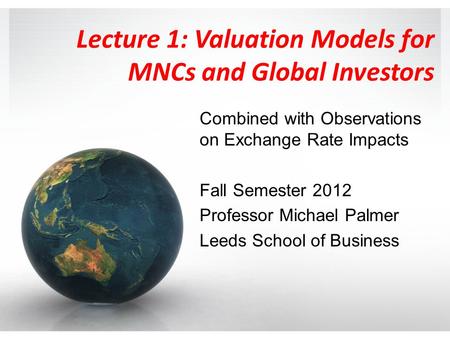Lecture 1: Valuation Models for MNCs and Global Investors Combined with Observations on Exchange Rate Impacts Fall Semester 2012 Professor Michael Palmer.