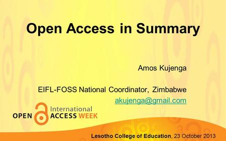 Open Access in Summary Amos Kujenga EIFL-FOSS National Coordinator, Zimbabwe Lupane State University, 22-23 October 2013 Lesotho College.
