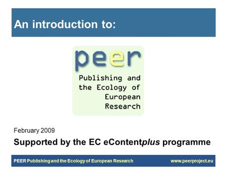 PEER Publishing and the Ecology of European Research www.peerproject.eu An introduction to: February 2009 Supported by the EC eContentplus programme.