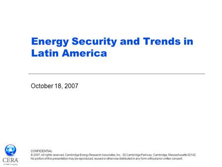 Energy Security and Trends in Latin America October 18, 2007 CONFIDENTIAL © 2007, All rights reserved, Cambridge Energy Research Associates, Inc., 55 Cambridge.