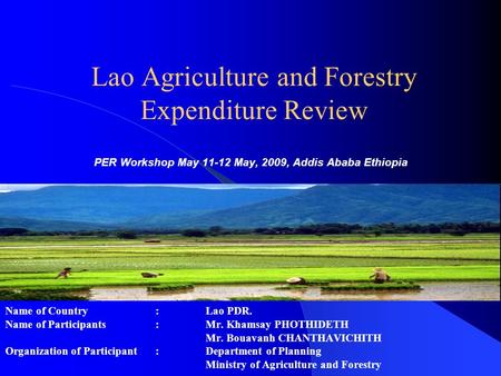 Lao Agriculture and Forestry Expenditure Review PER Workshop May 11-12 May, 2009, Addis Ababa Ethiopia Name of Country : Lao PDR. Name of Participants: