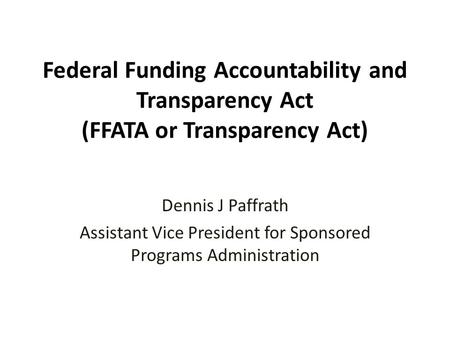 Federal Funding Accountability and Transparency Act (FFATA or Transparency Act) Dennis J Paffrath Assistant Vice President for Sponsored Programs Administration.