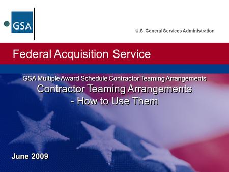 Federal Acquisition Service U.S. General Services Administration June 2009 GSA Multiple Award Schedule Contractor Teaming Arrangements Contractor Teaming.