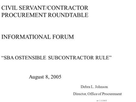 CIVIL SERVANT/CONTRACTOR PROCUREMENT ROUNDTABLE INFORMATIONAL FORUM “SBA OSTENSIBLE SUBCONTRACTOR RULE” August 8, 2005 Debra L. Johnson Director, Office.