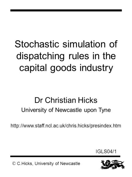 © C.Hicks, University of Newcastle IGLS04/1 Stochastic simulation of dispatching rules in the capital goods industry Dr Christian Hicks University of Newcastle.
