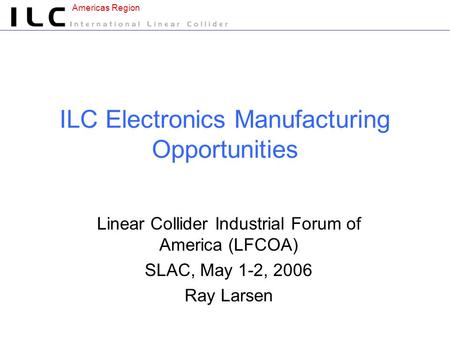 Americas Region ILC Electronics Manufacturing Opportunities Linear Collider Industrial Forum of America (LFCOA) SLAC, May 1-2, 2006 Ray Larsen.