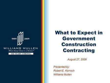 What to Expect in Government Construction Contracting August 27, 2009 Presented by: Robert E. Korroch Williams Mullen.