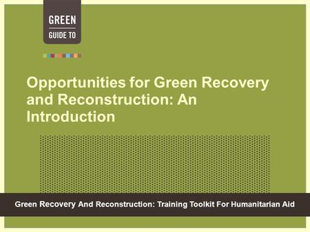 Green Recovery And Reconstruction: Training Toolkit For Humanitarian Aid Opportunities for Green Recovery and Reconstruction: An Introduction.