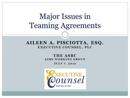 AILEEN A. PISCIOTTA, ESQ. EXECUTIVE COUNSEL, PLC THE ASBC AIMS WORKING GROUP JULY 7, 2010 Major Issues in Teaming Agreements.