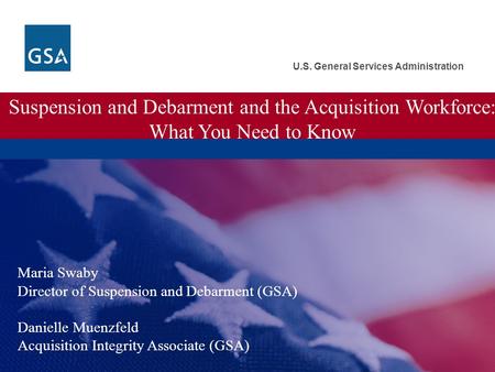 U.S. General Services Administration Suspension and Debarment and the Acquisition Workforce: What You Need to Know Maria Swaby Director of Suspension and.