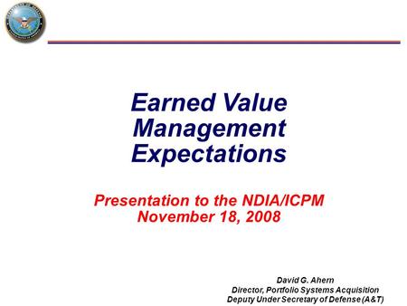 Earned Value Management Expectations Presentation to the NDIA/ICPM November 18, 2008 David G. Ahern Director, Portfolio Systems Acquisition Deputy Under.