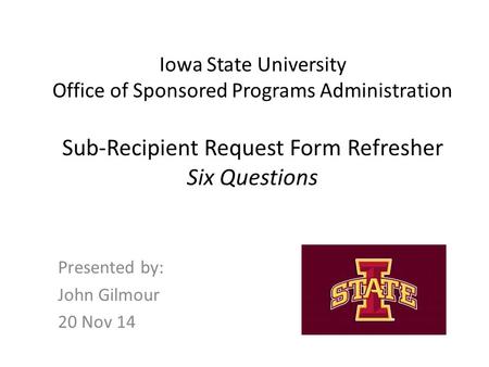 Iowa State University Office of Sponsored Programs Administration Sub-Recipient Request Form Refresher Six Questions Presented by: John Gilmour 20 Nov.