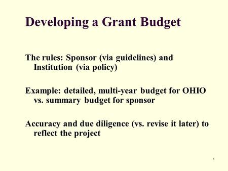 1 Developing a Grant Budget The rules: Sponsor (via guidelines) and Institution (via policy) Example: detailed, multi-year budget for OHIO vs. summary.