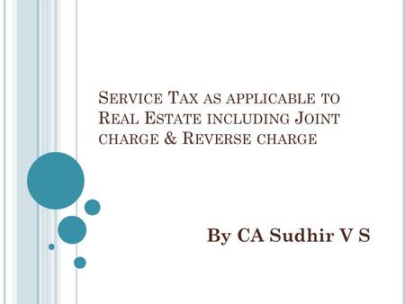S ERVICE T AX AS APPLICABLE TO R EAL E STATE INCLUDING J OINT CHARGE & R EVERSE CHARGE By CA Sudhir V S.