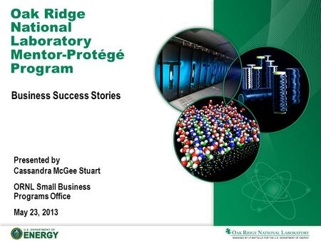 Oak Ridge National Laboratory Mentor-Protégé Program Business Success Stories Presented by Cassandra McGee Stuart ORNL Small Business Programs Office May.