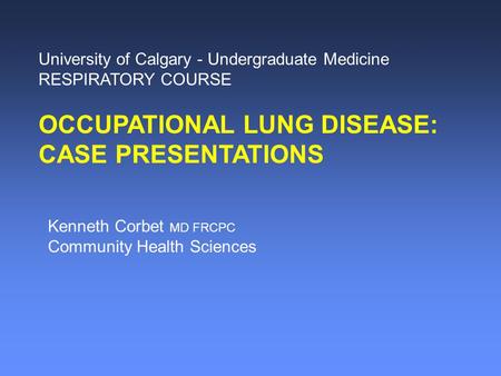 University of Calgary - Undergraduate Medicine RESPIRATORY COURSE OCCUPATIONAL LUNG DISEASE: CASE PRESENTATIONS Kenneth Corbet MD FRCPC Community Health.