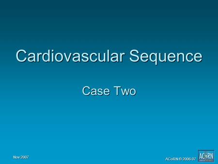 Nov 2007 ACoRN © 2006-07 Cardiovascular Sequence Case Two.