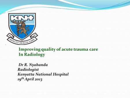 Improving quality of acute trauma care In Radiology Dr R. Nyabanda Radiologist Kenyatta National Hospital 19 th April 2013.