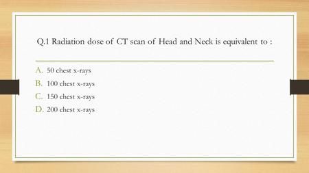 Q.1 Radiation dose of CT scan of Head and Neck is equivalent to : A. 50 chest x-rays B. 100 chest x-rays C. 150 chest x-rays D. 200 chest x-rays.