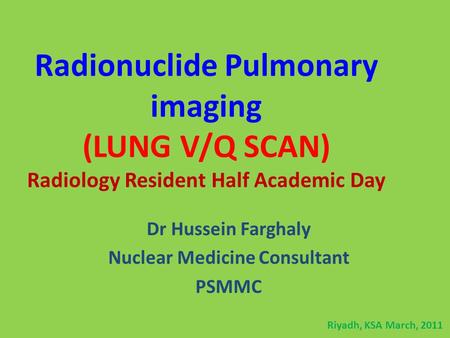 Radionuclide Pulmonary imaging (LUNG V/Q SCAN) Radiology Resident Half Academic Day Dr Hussein Farghaly Nuclear Medicine Consultant PSMMC Riyadh, KSA March,