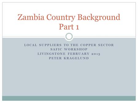 LOCAL SUPPLIERS TO THE COPPER SECTOR SAFIC WORKSHOP LIVINGSTONE FEBRUARY 2013 PETER KRAGELUND Zambia Country Background Part 1.