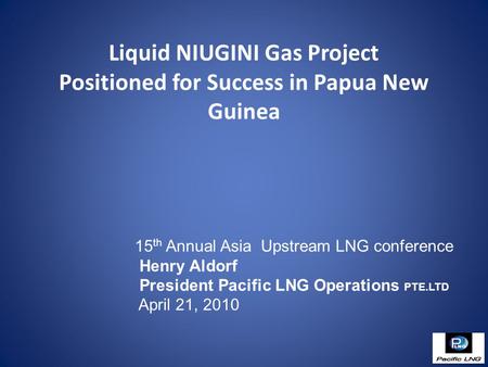 Liquid NIUGINI Gas Project Positioned for Success in Papua New Guinea 15 th Annual Asia Upstream LNG conference Henry Aldorf President Pacific LNG Operations.