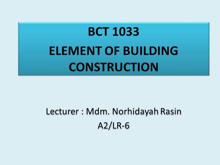 BCT 1033 ELEMENT OF BUILDING CONSTRUCTION Lecturer : Mdm. Norhidayah Rasin A2/LR-6 BCT 1033 ELEMENT OF BUILDING CONSTRUCTION Lecturer : Mdm. Norhidayah.