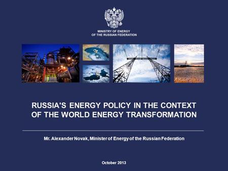 RUSSIA'S ENERGY POLICY IN THE CONTEXT OF THE WORLD ENERGY TRANSFORMATION October 2013 Mr. Alexander Novak, Minister of Energy of the Russian Federation.