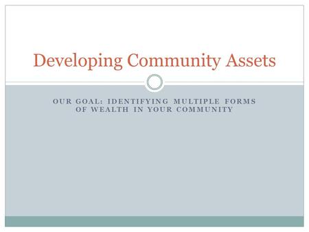 OUR GOAL: IDENTIFYING MULTIPLE FORMS OF WEALTH IN YOUR COMMUNITY Developing Community Assets.