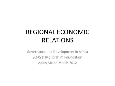 REGIONAL ECONOMIC RELATIONS Governance and Development in Africa SOAS & Mo Ibrahim Foundation Addis Ababa March 2012.