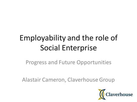 Employability and the role of Social Enterprise Progress and Future Opportunities Alastair Cameron, Claverhouse Group.