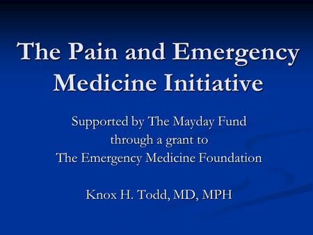 The Pain and Emergency Medicine Initiative Supported by The Mayday Fund through a grant to The Emergency Medicine Foundation Knox H. Todd, MD, MPH.