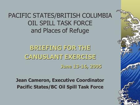 PACIFIC STATES/BRITISH COLUMBIA OIL SPILL TASK FORCE and Places of Refuge BRIEFING FOR THE CANUSLANT EXERCISE June 13-16, 2005 Jean Cameron, Executive.