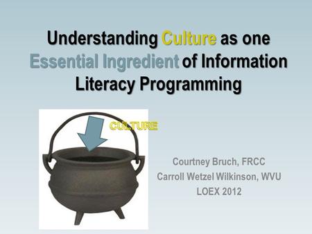 Understanding Culture as one Essential Ingredient of Information Literacy Programming Courtney Bruch, FRCC Carroll Wetzel Wilkinson, WVU LOEX 2012.