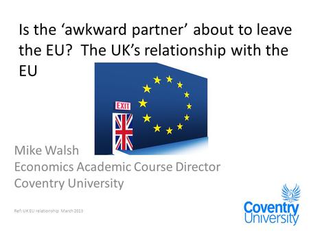 Is the ‘awkward partner’ about to leave the EU? The UK’s relationship with the EU Mike Walsh Economics Academic Course Director Coventry University Ref: