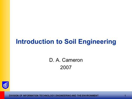 DIVISION OF INFORMATION TECHNOLOGY, ENGINEERING AND THE ENVIRONMENT 1 Introduction to Soil Engineering D. A. Cameron 2007.