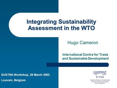 Integrating Sustainability Assessment in the WTO International Centre for Trade and Sustainable Development Hugo Cameron SUSTRA Workshop, 28 March 2003.