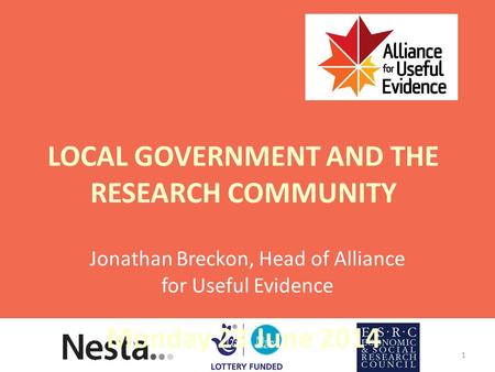 LOCAL GOVERNMENT AND THE RESEARCH COMMUNITY Monday 23 June 2014 Jonathan Breckon, Head of Alliance for Useful Evidence 1.