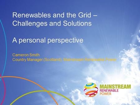 Renewables and the Grid – Challenges and Solutions A personal perspective Cameron Smith Country Manager (Scotland), Mainstream Renewable Power.