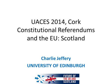 UACES 2014, Cork Constitutional Referendums and the EU: Scotland Charlie Jeffery UNIVERSITY OF EDINBURGH.