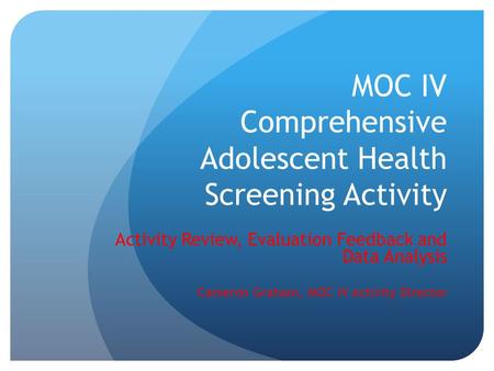 MOC IV Comprehensive Adolescent Health Screening Activity Activity Review, Evaluation Feedback and Data Analysis Cameron Graham, MOC IV Activity Director.