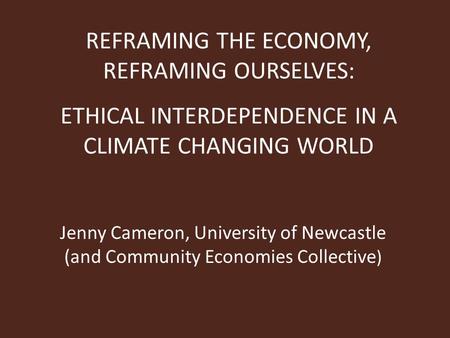 REFRAMING THE ECONOMY, REFRAMING OURSELVES: ETHICAL INTERDEPENDENCE IN A CLIMATE CHANGING WORLD Jenny Cameron, University of Newcastle (and Community Economies.