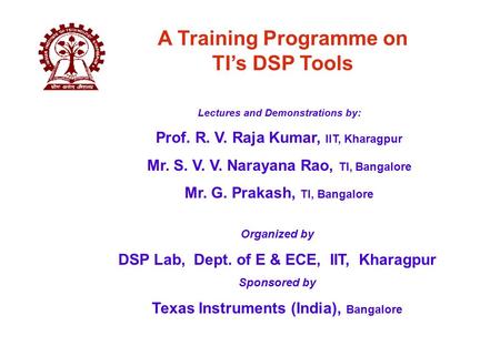 Organized by DSP Lab, Dept. of E & ECE, IIT, Kharagpur Sponsored by Texas Instruments (India), Bangalore A Training Programme on TI’s DSP Tools Lectures.