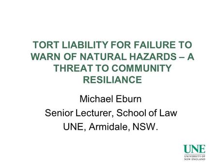 TORT LIABILITY FOR FAILURE TO WARN OF NATURAL HAZARDS – A THREAT TO COMMUNITY RESILIANCE Michael Eburn Senior Lecturer, School of Law UNE, Armidale, NSW.