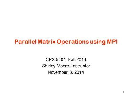 Parallel Matrix Operations using MPI CPS 5401 Fall 2014 Shirley Moore, Instructor November 3, 2014 1.